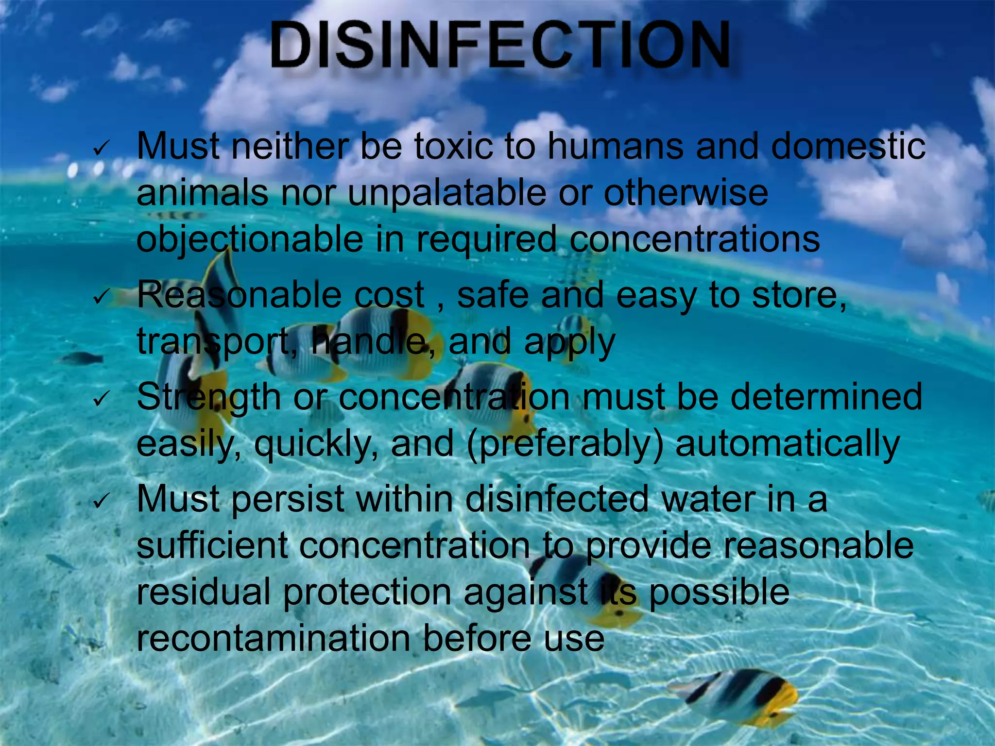  Must neither be toxic to humans and domestic
animals nor unpalatable or otherwise
objectionable in required concentrations
 Reasonable cost , safe and easy to store,
transport, handle, and apply
 Strength or concentration must be determined
easily, quickly, and (preferably) automatically
 Must persist within disinfected water in a
sufficient concentration to provide reasonable
residual protection against its possible
recontamination before use
 