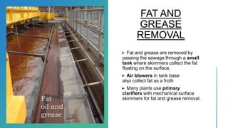 FAT AND
GREASE
REMOVAL
 Fat and grease are removed by
passing the sewage through a small
tank where skimmers collect the fat
floating on the surface.
 Air blowers in tank base
also collect fat as a froth
 Many plants use primary
clarifiers with mechanical surface
skimmers for fat and grease removal.Fat
oil and
grease
 