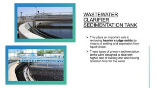 WASTEWATER
CLARIFIER
SEDIMENTATION TANK
 This plays an important role in
removing heavier sludge solids by
means of settling and seperation from
liquid phase.
 These types of primary sedimentation
tanks were designed to deal with
higher rate of loading and also having
retention time for the water
 