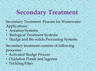Secondary Treatment
Secondary Treatment Process for Wastewater
Applications:
• Aeration Systems
• Biological Treatment Systems
• Sludge and Bio solids Processing Systems
Secondary treatment consists of following
processes.
• Activated Sludge Process
• Oxidation Ponds and lagoons
• Trickling Filter
 