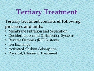 Tertiary Treatment
Tertiary treatment consists of following
processes and units.
•   Membrane Filtration and Separation
•   Dechlorination and Disinfection Systems
•   Reverse Osmosis (RO) Systems
•   Ion Exchange
•   Activated Carbon Adsorption
•   Physical/Chemical Treatment
 