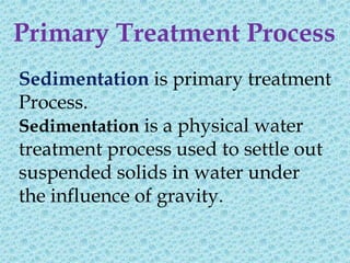 Primary Treatment Process
Sedimentation is primary treatment
Process.
Sedimentation is a physical water
treatment process used to settle out
suspended solids in water under
the influence of gravity.
 