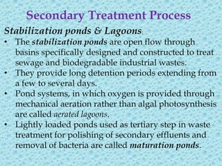 Secondary Treatment Process
Stabilization ponds & Lagoons:
• The stabilization ponds are open flow through
  basins specifically designed and constructed to treat
  sewage and biodegradable industrial wastes.
• They provide long detention periods extending from
  a few to several days.
• Pond systems, in which oxygen is provided through
  mechanical aeration rather than algal photosynthesis
  are called aerated lagoons.
• Lightly loaded ponds used as tertiary step in waste
  treatment for polishing of secondary effluents and
  removal of bacteria are called maturation ponds.
 