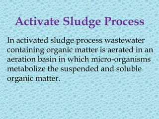 Activate Sludge Process
In activated sludge process wastewater
containing organic matter is aerated in an
aeration basin in which micro-organisms
metabolize the suspended and soluble
organic matter.
 