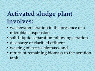 Activated sludge plant
involves:
• wastewater aeration in the presence of a
  microbial suspension
• solid-liquid separation following aeration
• discharge of clarified effluent
• wasting of excess biomass, and
• return of remaining biomass to the aeration
  tank.
 