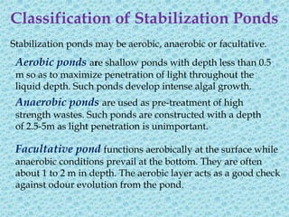 Classification of Stabilization Ponds
Stabilization ponds may be aerobic, anaerobic or facultative.
 Aerobic ponds are shallow ponds with depth less than 0.5
 m so as to maximize penetration of light throughout the
 liquid depth. Such ponds develop intense algal growth.
 Anaerobic ponds are used as pre-treatment of high
 strength wastes. Such ponds are constructed with a depth
 of 2.5-5m as light penetration is unimportant.

 Facultative pond functions aerobically at the surface while
 anaerobic conditions prevail at the bottom. They are often
 about 1 to 2 m in depth. The aerobic layer acts as a good check
 against odour evolution from the pond.
 