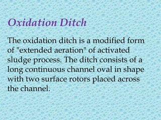 Oxidation Ditch
The oxidation ditch is a modified form
of "extended aeration" of activated
sludge process. The ditch consists of a
long continuous channel oval in shape
with two surface rotors placed across
the channel.
 