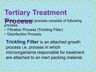 Tertiary Treatment
Process
Tertiary treatment process consists of following
process.
• Filtration Process (Trickling Filter)
• Disinfection Process

 Trickling Filter is an attached growth
 process i.e. process in which
 microorganisms responsible for treatment
 are attached to an inert packing material.
 