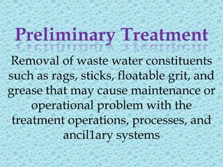 Preliminary Treatment
Removal of waste water constituents
such as rags, sticks, floatable grit, and
grease that may cause maintenance or
     operational problem with the
 treatment operations, processes, and
          ancil1ary systems
 