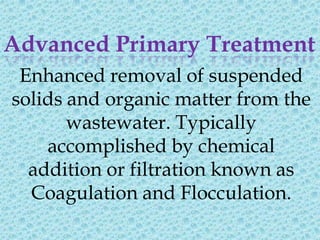 Advanced Primary Treatment
 Enhanced removal of suspended
solids and organic matter from the
       wastewater. Typically
    accomplished by chemical
  addition or filtration known as
  Coagulation and Flocculation.
 