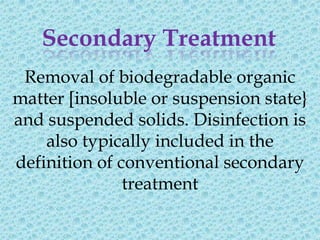 Secondary Treatment
 Removal of biodegradable organic
matter [insoluble or suspension state}
and suspended solids. Disinfection is
    also typically included in the
definition of conventional secondary
               treatment
 