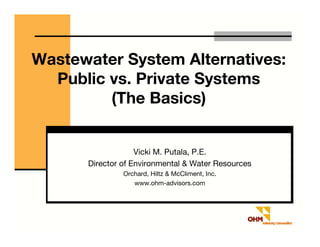 Wastewater System Alternatives:
  Public vs. Private Systems
         (The Basics)


                   Vicki M. Putala, P.E.
      Director of Environmental & Water Resources
               Orchard, Hiltz & McCliment, Inc.
                  www.ohm-advisors.com
 