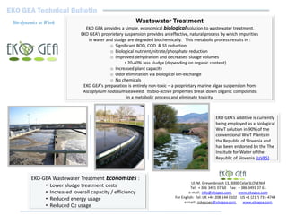 EKO GEA Technical Bulletin
 Bio-dynamics at Work                                     Wastewater Treatment
                                EKO GEA provides a simple, economical biological solution to wastewater treatment.
                              EKO GEA’s proprietary suspension provides an effective, natural process by which impurities
                                  in water and sludge are degraded biochemically. This metabolic process results in :
                                             o Significant BOD, COD & SS reduction
                                             o Biological nutrient/nitrate/phosphate reduction
                                             o Improved dehydration and decreased sludge volumes
                                                    • 20-40% less sludge (depending on organic content)
                                             o Increased plant capacity
                                             o Odor elimination via biological ion-exchange
                                             o No chemicals
                               EKO GEA's preparation is entirely non-toxic – a proprietary marine algae suspension from
                               Ascoplyllum nodosum seaweed. Its bio-active properties break down organic compounds
                                                      in a metabolic process and eliminate toxicity.



                                                                                                     EKO GEA’s additive is currently
                                                                                                     being employed as a biological
                                                                                                     WwT solution in 90% of the
                                                                                                     conventional WwT Plants in
                                                                                                     the Republic of Slovenia and
                                                                                                     has been endorsed by the The
                                                                                                     Institute for Water of the
                                                                                                     Republic of Slovenia (IzVRS)



         EKO-GEA Wastewater Treatment Economizes :
                                                                                        Ul. M. Grevenbroich 13, 3000 Celje SLOVENIA
              • Lower sludge treatment costs                                            Tel: + 386 3491 07 60 Fax: + 386 3491 07 61
              • Increased overall capacity / efficiency                                e-mail: info@ekogea.com      www.ekogea.com
              • Reduced energy usage                                          For English: Tel: UK +44 208 144 0102 US +1 (217) 731-4744
                                                                                    e-mail: mkeenan@ekogea.com        www.ekogea.com
              • Reduced O2 usage
 