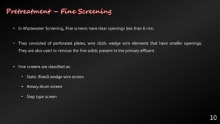 Pretreatment – Fine Screening
10
• In Wastewater Screening, Fine screens have clear openings less than 6 mm.
• They consisted of perforated plates, wire cloth, wedge wire elements that have smaller openings.
They are also used to remove the fine solids present in the primary effluent.
• Fine screens are classified as:
• Static (fixed) wedge wire screen
• Rotary drum screen
• Step type screen
 