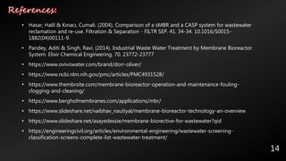 References:
14
• Hasar, Halil & Kınacı, Cumali. (2004). Comparison of a sMBR and a CASP system for wastewater
reclamation and re-use. Filtration & Separation - FILTR SEP. 41. 34-34. 10.1016/S0015-
1882(04)00111-9.
• Pandey, Aditi & Singh, Ravi. (2014). Industrial Waste Water Treatment by Membrane Bioreactor
System. Elixir Chemical Engineering. 70. 23772-23777
• https://www.ovivowater.com/brand/dorr-oliver/
• https://www.ncbi.nlm.nih.gov/pmc/articles/PMC4931528/
• https://www.thembrsite.com/membrane-bioreactor-operation-and-maintenance-fouling-
clogging-and-cleaning/
• https://www.berghofmembranes.com/applications/mbr/
• https://www.slideshare.net/vaibhav_nautiyal/membrane-bioreactor-technology-an-overview
• https://www.slideshare.net/asayedessie/membrane-biorective-for-wastewater?qid
• https://engineeringcivil.org/articles/environmental-engineering/wastewater-screening-
classification-screens-complete-list-wastewater-treatment/
 