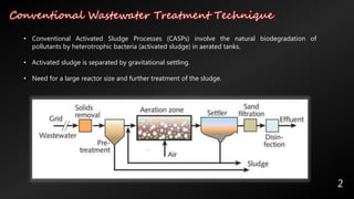 Conventional Wastewater Treatment Technique
2
• Conventional Activated Sludge Processes (CASPs) involve the natural biodegradation of
pollutants by heterotrophic bacteria (activated sludge) in aerated tanks.
• Activated sludge is separated by gravitational settling.
• Need for a large reactor size and further treatment of the sludge.
 
