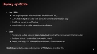 History of MBRs
7
• Late 1960s:
• The original process was introduced by Dorr-Oliver Inc.,
• Activated sludge bioreactor with a crossflow membrane filtration loop
• Problems: pumping and fouling.
• Application only in niche areas with special needs.
• 1989:
• Yamamoto and co-workers ideated about submerging the membranes in the bioreactor.
• Reduced energy consumption to a greater extent.
• Lower operating cost reflected in the decrease of membrane costs
Result: Exponential increase in the number of MBR plants since late 90s.
 