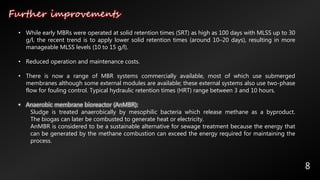 Further improvements
8
• While early MBRs were operated at solid retention times (SRT) as high as 100 days with MLSS up to 30
g/l, the recent trend is to apply lower solid retention times (around 10–20 days), resulting in more
manageable MLSS levels (10 to 15 g/l).
• Reduced operation and maintenance costs.
• There is now a range of MBR systems commercially available, most of which use submerged
membranes although some external modules are available; these external systems also use two-phase
flow for fouling control. Typical hydraulic retention times (HRT) range between 3 and 10 hours.
• Anaerobic membrane bioreactor (AnMBR):
Sludge is treated anaerobically by mesophilic bacteria which release methane as a byproduct.
The biogas can later be combusted to generate heat or electricity.
AnMBR is considered to be a sustainable alternative for sewage treatment because the energy that
can be generated by the methane combustion can exceed the energy required for maintaining the
process.
 