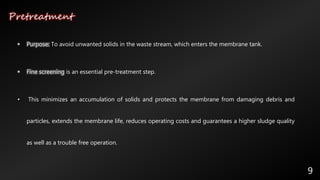 Pretreatment
9
• Purpose: To avoid unwanted solids in the waste stream, which enters the membrane tank.
• Fine screening is an essential pre-treatment step.
• This minimizes an accumulation of solids and protects the membrane from damaging debris and
particles, extends the membrane life, reduces operating costs and guarantees a higher sludge quality
as well as a trouble free operation.
 