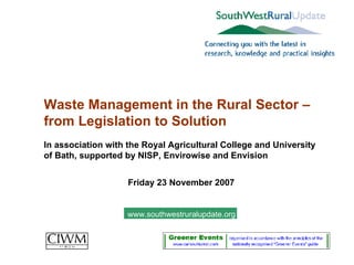 Waste Management in the Rural Sector – from Legislation to Solution In association with the Royal Agricultural College and University of Bath, supported by NISP, Envirowise and Envision Friday 23 November 2007 www.southwestruralupdate.org 