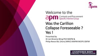 Welcome to the
Was the Carillion
Collapse Foreseeable ?
Yes !
Presented by
Dr Jon Broome BEng PhD MAPM &
Philip Reese BSc (Hons) MRICS MAPM MCIPS CBIFM
 