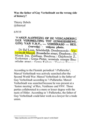 Was the father of Guy Verhofstadt on the wrong side
of history?
Thierry Debels
@thierryd
6/9/19
According to the Flemish periodical ’t Pallieterke1
,
Marcel Verhofstadt was actively searched after the
Second World War. Marcel Verhofstadt is the father of
Guy Verhofstadt according to ’t Pallieterke. Marcel
Verhofstadt was searched because he was present at a
‘fusion meeting’ of Rex, Verdinaso and VNV. Those
parties collaborated in a more or lesser degree with the
nazis of Hitler. According to ’t Pallieterke, the father of
Guy Verhofstadt could later work as a lawyer for a trade
union.
1 https://pallieterke.net/2019/09/gezocht-marcel-verhofstadt/
 