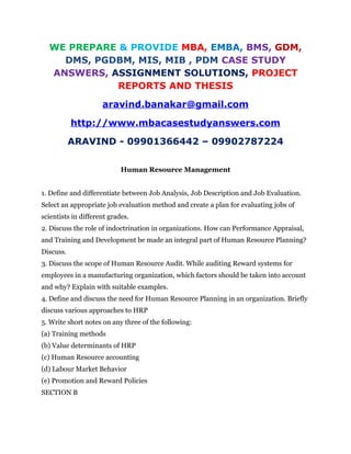 WE PREPARE & PROVIDE MBA, EMBA, BMS, GDM,
DMS, PGDBM, MIS, MIB , PDM CASE STUDY
ANSWERS, ASSIGNMENT SOLUTIONS, PROJECT
REPORTS AND THESIS
aravind.banakar@gmail.com
http://www.mbacasestudyanswers.com
ARAVIND - 09901366442 – 09902787224
Human Resource Management
1. Define and differentiate between Job Analysis, Job Description and Job Evaluation.
Select an appropriate job evaluation method and create a plan for evaluating jobs of
scientists in different grades.
2. Discuss the role of indoctrination in organizations. How can Performance Appraisal,
and Training and Development be made an integral part of Human Resource Planning?
Discuss.
3. Discuss the scope of Human Resource Audit. While auditing Reward systems for
employees in a manufacturing organization, which factors should be taken into account
and why? Explain with suitable examples.
4. Define and discuss the need for Human Resource Planning in an organization. Briefly
discuss various approaches to HRP
5. Write short notes on any three of the following:
(a) Training methods
(b) Value determinants of HRP
(c) Human Resource accounting
(d) Labour Market Behavior
(e) Promotion and Reward Policies
SECTION B
 