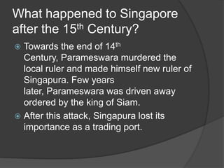 What happened to Singapore
after the 15th Century?
 Towards the end of 14th
  Century, Parameswara murdered the
  local ruler and made himself new ruler of
  Singapura. Few years
  later, Parameswara was driven away
  ordered by the king of Siam.
 After this attack, Singapura lost its
  importance as a trading port.
 