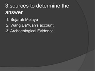 3 sources to determine the
answer
1. Sejarah Melayu
2. Wang DaYuan’s account
3. Archaeological Evidence
 