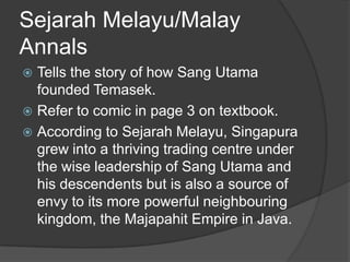 Sejarah Melayu/Malay
Annals
 Tells the story of how Sang Utama
  founded Temasek.
 Refer to comic in page 3 on textbook.
 According to Sejarah Melayu, Singapura
  grew into a thriving trading centre under
  the wise leadership of Sang Utama and
  his descendents but is also a source of
  envy to its more powerful neighbouring
  kingdom, the Majapahit Empire in Java.
 