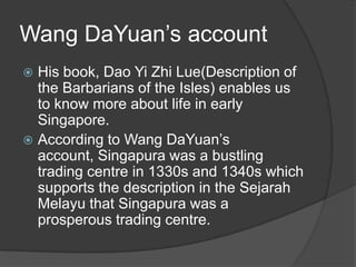 Wang DaYuan’s account
 His book, Dao Yi Zhi Lue(Description of
  the Barbarians of the Isles) enables us
  to know more about life in early
  Singapore.
 According to Wang DaYuan’s
  account, Singapura was a bustling
  trading centre in 1330s and 1340s which
  supports the description in the Sejarah
  Melayu that Singapura was a
  prosperous trading centre.
 