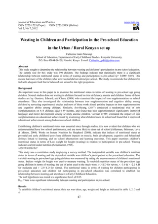 Journal of Education and Practice                                                                        www.iiste.org
ISSN 2222-1735 (Paper) ISSN 2222-288X (Online)
Vol 3, No 7, 2012



  Wasting in Children and Participation in the Pre-school Education
                             in the Urban / Rural Kenyan set up
                                            Catherine Gakii Murungi
                 School of Education, Department of Early Childhood Studies, Kenyatta University,
                   P.O. Box 43844-00100, Nairobi, Kenya. E-mail: Catherine_gakii@yahoo.com

Abstract
This study sought to determine the relationship between wasting and children’s participation in pre-school education.
The sample size for this study was 390 children. The findings indicate that statistically there is a significant
relationship between nutritional status in terms of wasting and participation in pre-school (p= 0.000< 0.05). This
means that more of the children who were wasted did not attend pre-school. The study recommends that children be
fed with adequate food that is balanced and served in the right propotions.

Background
An important issue in this paper is to examine the nutritional status in terms of wasting in pre-school age going
children. Several studies done on wasting in children focused on iron deficiency anemia and children. Some of these
studies are by: Gustavo, Edward, and Charu, (2004) who examined the impact of iron supplementation on school
attendance. They also investigated the relationship between iron supplementation and cognitive ability among
children by surveying experimental studies and most of those works found positive impacts on iron supplementation
and cognitive ability among children. Similarly, Soo-Hyang, (2007) conducted a randomized trial of iron
supplementation on 614 children aged 6-59 months, and found that iron supplementation significantly improved
language and motor development among severely anemic children. Gorman (1985) estimated the impact of iron
supplementation on educational achievement by examining what children learnt in school and found that it improved
educational achievement among Indonesian school children.

Establishing children’s nutritional status was essential since through studies, it is now evident that children who are
undernourished have low school performance, and are more likely to drop out of school (Alderman, Behrman, Lavy
& Menon, 2004). Works on Instant Nutrition by Shepherd (2008), indicate that indices of nutritional status at
pre-natal and early childhood years have different impacts on muscle, brain development, cognitive and behavioral
abilities linked to learning, and on school absenteeism and learning outcomes. This paper examines children’s
nutritional status in terms of Low weight for height (wasting) in relation to participation in pre-school. Wasting
indicates current under nutrition (Schumacher, 1995).
METHODOLOGY
This study was a correlation study employing a survey method. The independent variable was children’s nutrition
status in terms of wasting and the dependent variable was children’s participation in the pre-school education. The
variable wasting in pre-school age going children was measured by taking the measurements of children’s nutritional
status. Indices weight for height was used to measure wasting. To establish nutrition status of the pre-school age
going children in terms of wasting, the cut of point used in the study were; >-3 S.D for severe, < -3.0 & < -2.0 S.D
for moderate and > -2.0 S.D for normal. The nutritional status in terms of wasting for children participating in
pre-school education and children not participating in pre-school education was correlated to establish the
relationship between stunting and attendance in Early Childhood Education.
The null hypothesis was tested at a significance level of 0.05:
H01. There is no significant relationship between wasting and participation in pre-school.

Results
To establish children’s nutritional status; their sex was taken, age, weight and height as indicated in table 1; 2; 3 and
4
                                                          47
 