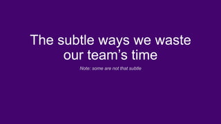 The subtle ways we waste
our team’s time
Note: some are not that subtle
 