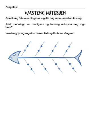 Pangalan: ______________________________________________________
WASTONG NUTRISYON
Gamit ang fishbone diagram sagutin ang sumusunod na tanong:
Bakit mahalaga na mabigyan ng tamang nutrisyon ang mga
bata?
Isulat ang iyong sagot sa bawat tinik ng fishbone diagram.
 