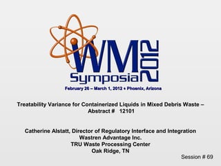February 26 – March 1, 2012 ♦ Phoenix, Arizona


Treatability Variance for Containerized Liquids in Mixed Debris Waste –
                            Abstract # 12101


  Catherine Alstatt, Director of Regulatory Interface and Integration
                        Wastren Advantage Inc.
                    TRU Waste Processing Center
                            Oak Ridge, TN
                                                               Session # 69
 