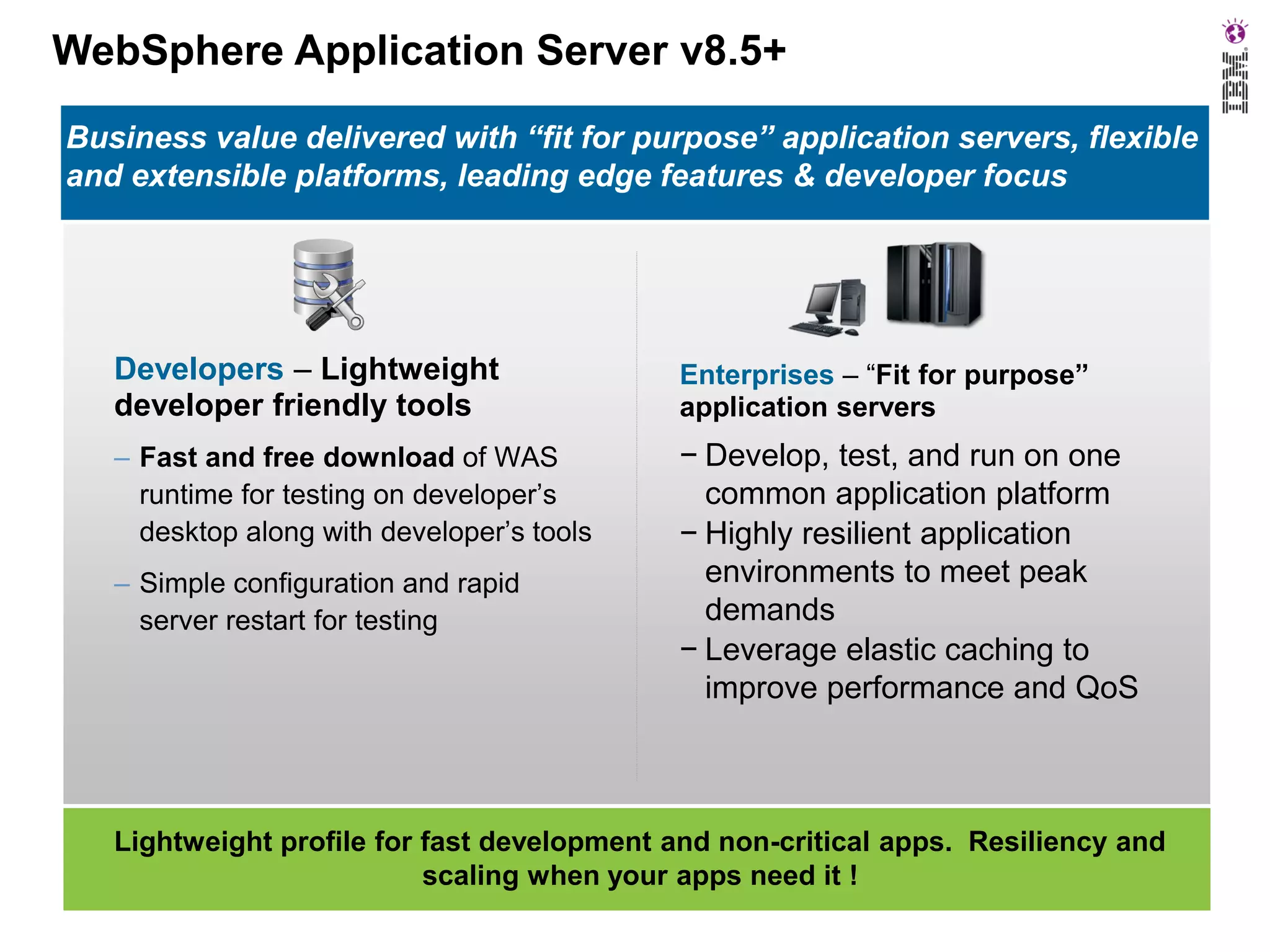 WebSphere Application Server v8.5+
Business value delivered with “fit for purpose” application servers, flexible
and extensible platforms, leading edge features & developer focus

Developers – Lightweight
developer friendly tools

Enterprises – “Fit for purpose”
application servers

– Fast and free download of WAS
runtime for testing on developer’s
desktop along with developer’s tools

− Develop, test, and run on one
common application platform
− Highly resilient application
environments to meet peak
demands
− Leverage elastic caching to
improve performance and QoS

– Simple configuration and rapid
server restart for testing

Lightweight profile for fast development and non-critical apps. Resiliency and
scaling when your apps need it !

 