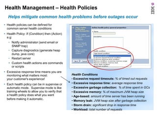 Health Management – Health Policies
Helps mitigate common health problems before outages occur
 Health policies can be defined for
common server health conditions
 Health Policy: If (Condition) then (Action)
e.g:
• Notify administrator (send email or
SNMP trap)
• Capture diagnostics (generate heap
dump, java core)
• Restart server
 Custom health actions are commands
or scripts
 Excessive response time means you are
monitoring what matters most:
your customer's experience!
 Each health policy can be in supervise or
automatic mode. Supervise mode is like
training wheels to allow you to verify that
a health policy does what you want
before making it automatic.

Health Conditions
• Excessive request timeouts: % of timed out requests
• Excessive response time: average response time
• Excessive garbage collection: % of time spent in GCs
• Excessive memory: % of maximum JVM heap size
• Age-based: amount of time server has been running
• Memory leak: JVM heap size after garbage collection
• Storm drain: significant drop in response time
• Workload: total number of requests

 