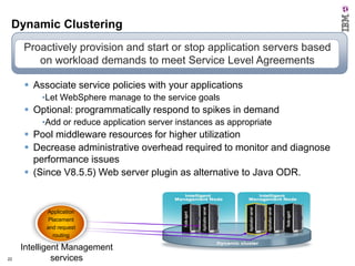 Dynamic Clustering
Proactively provision and start or stop application servers based
on workload demands to meet Service Level Agreements
 Associate service policies with your applications
•Let WebSphere manage to the service goals

 Optional: programmatically respond to spikes in demand
•Add or reduce application server instances as appropriate

 Pool middleware resources for higher utilization
 Decrease administrative overhead required to monitor and diagnose
performance issues
 (Since V8.5.5) Web server plugin as alternative to Java ODR.

Application
Placement
and request
routing

22
22

Intelligent Management
services

 