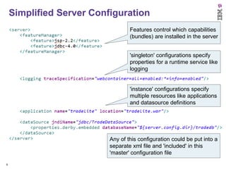 Simplified Server Configuration
Features control which capabilities
(bundles) are installed in the server
'singleton' configurations specify
properties for a runtime service like
logging

'instance' configurations specify
multiple resources like applications
and datasource definitions

Any of this configuration could be put into a
separate xml file and 'included' in this
'master' configuration file
9

 
