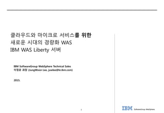 1 SoftwareGroup WebSphere
2015.
IBM SoftwareGroup WebSphere Technical Sales
이정운 과장 (JungWoon Lee, juwlee@kr.ibm.com)
클라우드와 마이크로 서비스를 위한
새로운 시대의 경량화 WAS
IBM WAS Liberty 서버
 