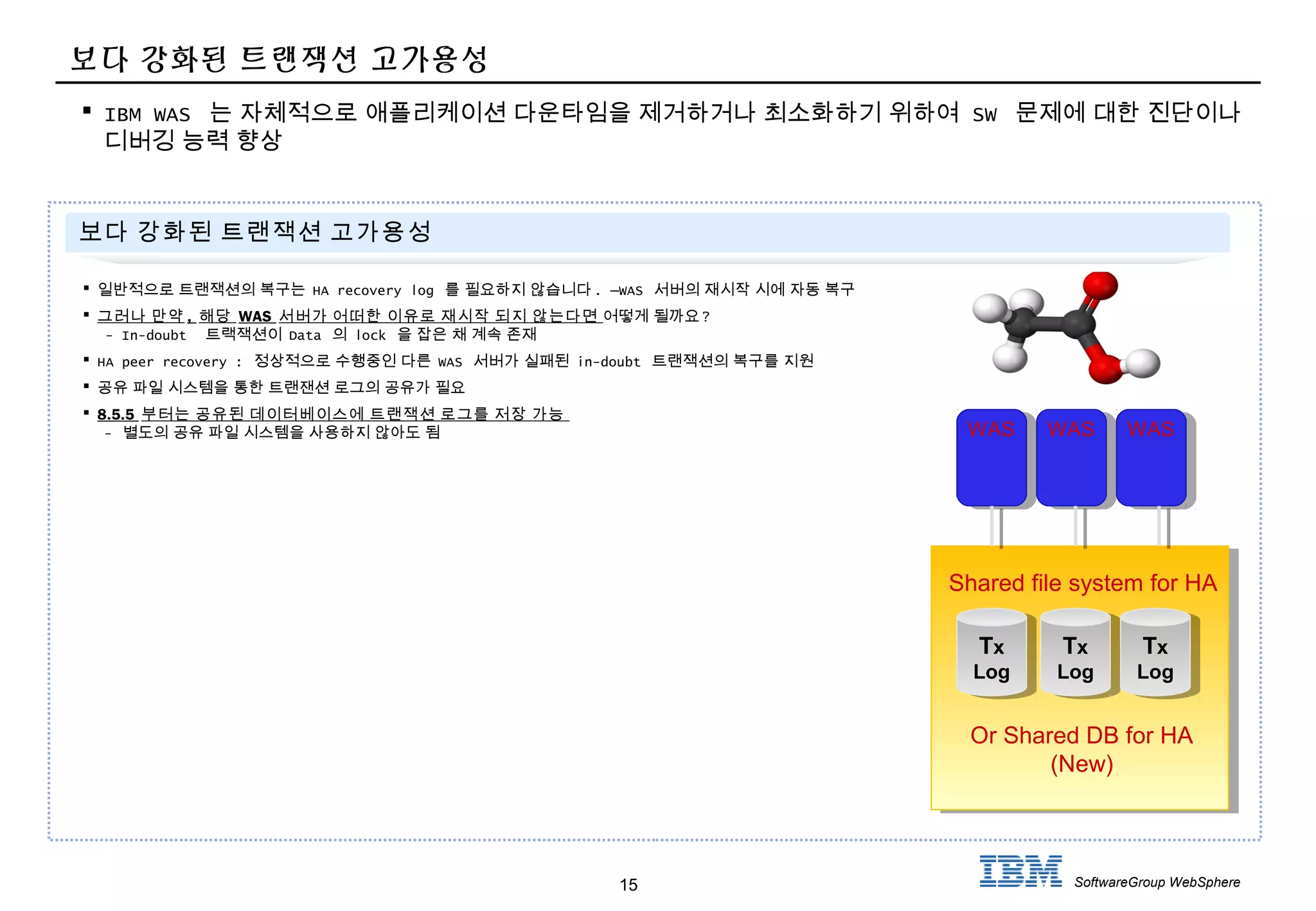 15 SoftwareGroup WebSphere
보다 강화된 트랜잭션 고가용성
 IBM WAS 는 자체적으로 애플리케이션 다운타임을 제거하거나 최소화하기 위하여 SW 문제에 대한 진단이나
디버깅 능력 향상
보다 강화된 트랜잭션 고가용성
 일반적으로 트랜잭션의 복구는 HA recovery log 를 필요하지 않습니다 . –WAS 서버의 재시작 시에 자동 복구
 그러나 만약 , 해당 WAS 서버가 어떠한 이유로 재시작 되지 않는다면 어떻게 될까요 ?
- In-doubt 트랙잭션이 Data 의 lock 을 잡은 채 계속 존재
 HA peer recovery : 정상적으로 수행중인 다른 WAS 서버가 실패된 in-doubt 트랜잭션의 복구를 지원
 공유 파일 시스템을 통한 트랜잰션 로그의 공유가 필요
 8.5.5 부터는 공유된 데이터베이스에 트랜잭션 로그를 저장 가능
- 별도의 공유 파일 시스템을 사용하지 않아도 됨 WAS WAS WAS
Tx
Log
Tx
Log
Tx
Log
Tx
Log
Tx
Log
Tx
Log
Shared file system for HA
Or Shared DB for HA
(New)
 