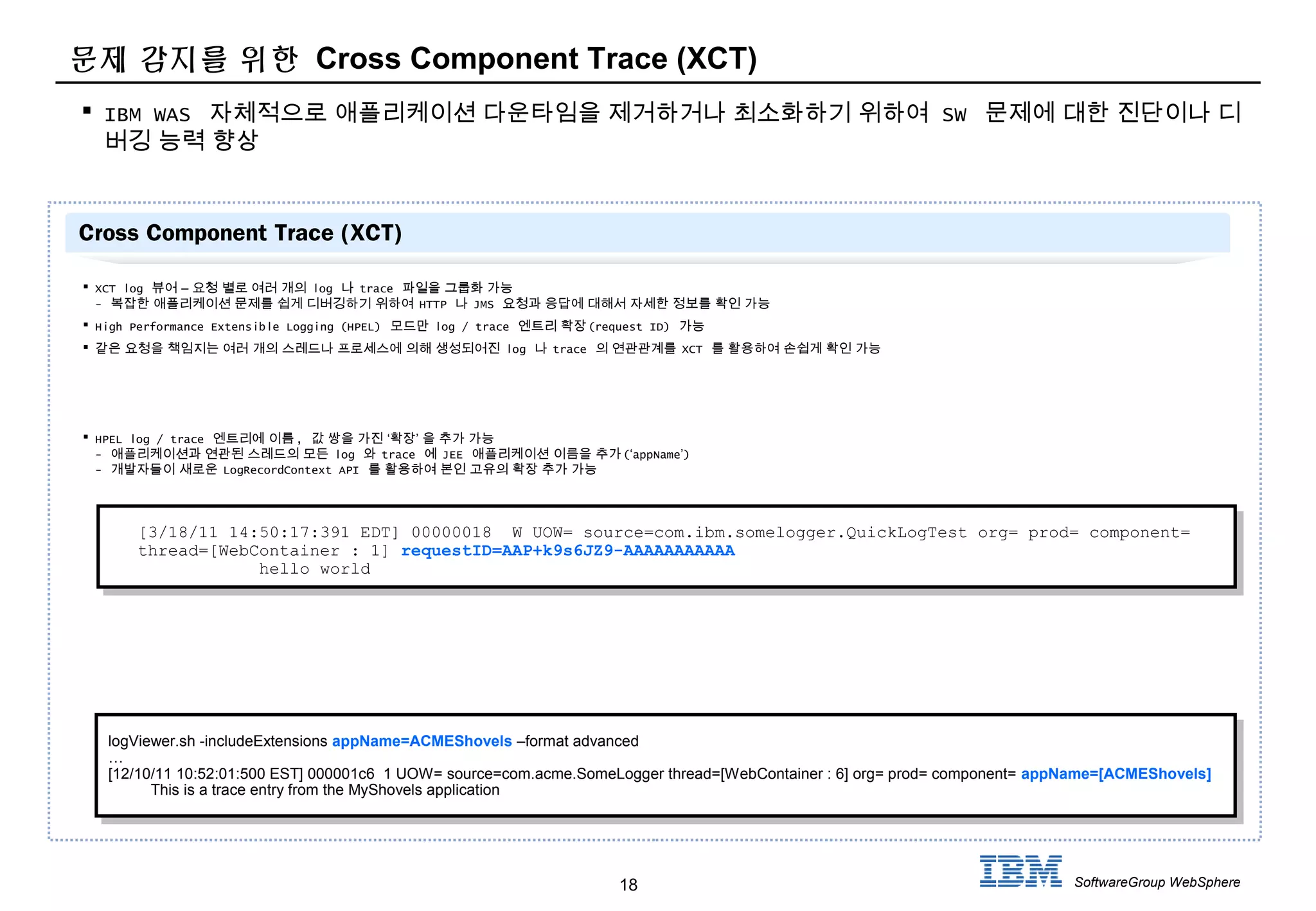 18 SoftwareGroup WebSphere
문제 감지를 위한 Cross Component Trace (XCT)
 IBM WAS 자체적으로 애플리케이션 다운타임을 제거하거나 최소화하기 위하여 SW 문제에 대한 진단이나 디
버깅 능력 향상
Cross Component Trace (XCT)
 XCT log –뷰어 요청 별로 여러 개의 log 나 trace 파일을 그룹화 가능
- 복잡한 애플리케이션 문제를 쉽게 디버깅하기 위하여 HTTP 나 JMS 요청과 응답에 대해서 자세한 정보를 확인 가능
 High Performance Extensible Logging (HPEL) 모드만 log / trace 엔트리 확장(request ID) 가능
 같은 요청을 책임지는 여러 개의 스레드나 프로세스에 의해 생성되어진 log 나 trace 의 연관관계를 XCT 를 활용하여 손쉽게 확인 가능
 HPEL log / trace 엔트리에 이름, ‘ ’값 쌍을 가진 확장 을 추가 가능
- 애플리케이션과 연관된 스레드의 모든 log 와 trace 에 JEE 애플리케이션 이름을 추가(‘appName’)
- 개발자들이 새로운 LogRecordContext API 를 활용하여 본인 고유의 확장 추가 가능
[3/18/11 14:50:17:391 EDT] 00000018 W UOW= source=com.ibm.somelogger.QuickLogTest org= prod= component=
thread=[WebContainer : 1] requestID=AAP+k9s6JZ9-AAAAAAAAAAA
hello world
logViewer.sh -includeExtensions appName=ACMEShovels –format advanced
…
[12/10/11 10:52:01:500 EST] 000001c6 1 UOW= source=com.acme.SomeLogger thread=[WebContainer : 6] org= prod= component= appName=[ACMEShovels]
This is a trace entry from the MyShovels application
logViewer.sh -includeExtensions appName=ACMEShovels –format advanced
…
[12/10/11 10:52:01:500 EST] 000001c6 1 UOW= source=com.acme.SomeLogger thread=[WebContainer : 6] org= prod= component= appName=[ACMEShovels]
This is a trace entry from the MyShovels application
 