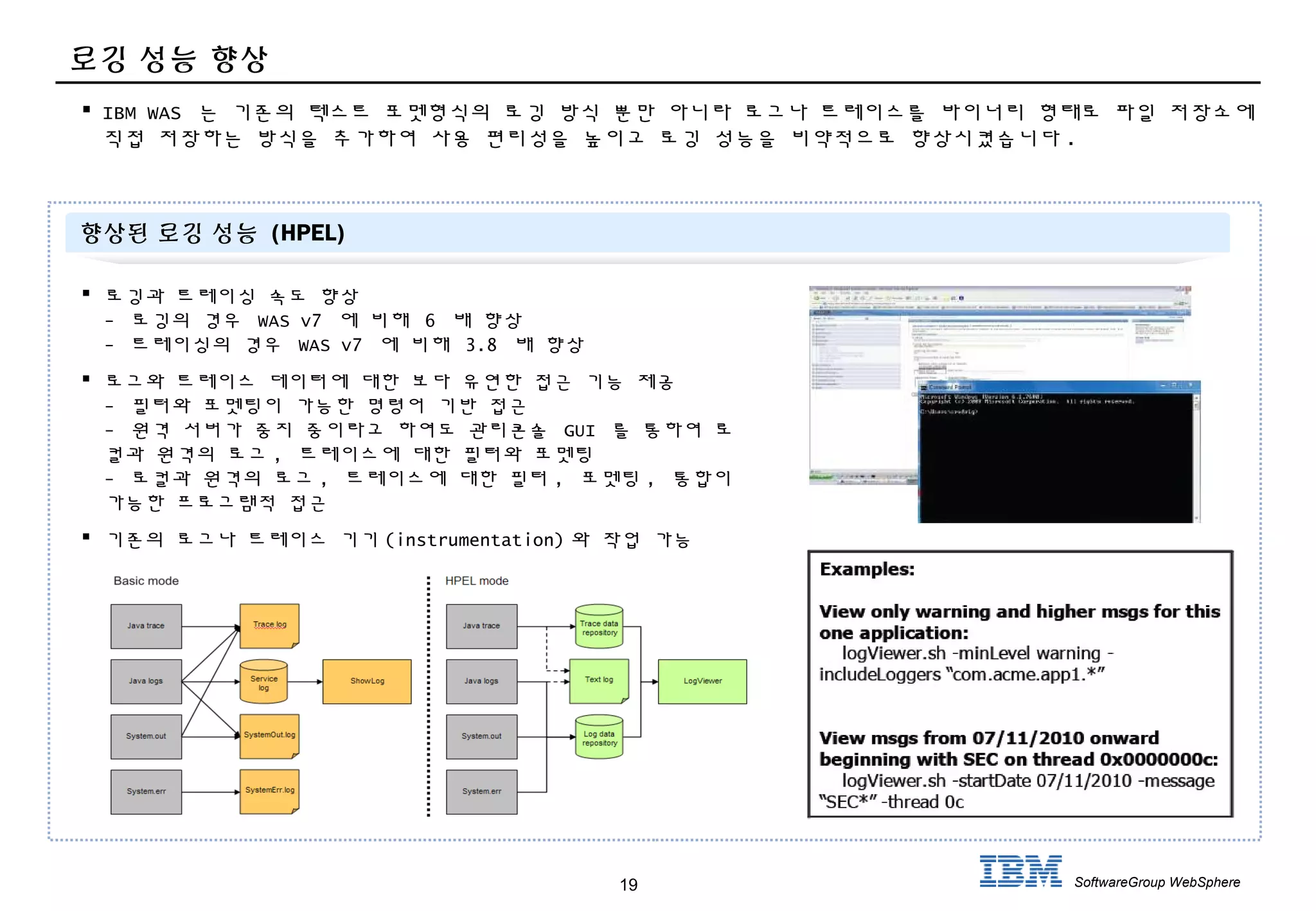 19 SoftwareGroup WebSphere
로깅 성능 향상
 IBM WAS 는 기존의 텍스트 포멧형식의 로깅 방식 뿐만 아니라 로그나 트레이스를 바이너리 형태로 파일 저장소에
직접 저장하는 방식을 추가하여 사용 편리성을 높이고 로깅 성능을 비약적으로 향상시켰습니다 .
 로깅과 트레이싱 속도 향상
- 로깅의 경우 WAS v7 에 비해 6 배 향상
- 트레이싱의 경우 WAS v7 에 비해 3.8 배 향상
 로그와 트레이스 데이터에 대한 보다 유연한 접근 기능 제공
- 필터와 포멧팅이 가능한 명령어 기반 접근
- 원격 서버가 중지 중이라고 하여도 관리콘솔 GUI 를 통하여 로
컬과 원격의 로그 , 트레이스에 대한 필터와 포멧팅
- 로컬과 원격의 로그 , 트레이스에 대한 필터 , 포멧팅 , 통합이
가능한 프로그램적 접근
 기존의 로그나 트레이스 기기 (instrumentation) 와 작업 가능
향상된 로깅 성능 (HPEL)
 