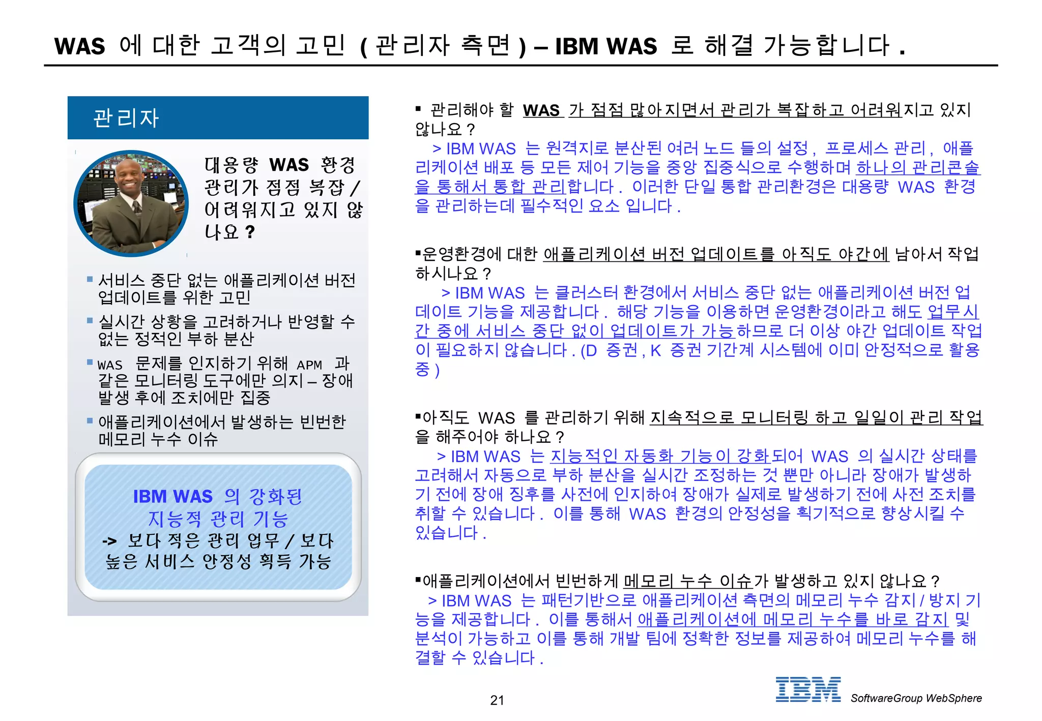 21 SoftwareGroup WebSphere
WAS 에 대한 고객의 고민 ( 관리자 측면 ) – IBM WAS 로 해결 가능합니다 .
 관리해야 할 WAS 가 점점 많아지면서 관리가 복잡하고 어려워지고 있지
않나요 ?
> IBM WAS 는 원격지로 분산된 여러 노드 들의 설정 , 프로세스 관리 , 애플
리케이션 배포 등 모든 제어 기능을 중앙 집중식으로 수행하며 하나의 관리콘솔
을 통해서 통합 관리합니다 . 이러한 단일 통합 관리환경은 대용량 WAS 환경
을 관리하는데 필수적인 요소 입니다 .
운영환경에 대한 애플리케이션 버전 업데이트를 아직도 야간에 남아서 작업
하시나요 ?
> IBM WAS 는 클러스터 환경에서 서비스 중단 없는 애플리케이션 버전 업
데이트 기능을 제공합니다 . 해당 기능을 이용하면 운영환경이라고 해도 업무시
간 중에 서비스 중단 없이 업데이트가 가능하므로 더 이상 야간 업데이트 작업
이 필요하지 않습니다 . (D 증권 , K 증권 기간계 시스템에 이미 안정적으로 활용
중 )
아직도 WAS 를 관리하기 위해 지속적으로 모니터링 하고 일일이 관리 작업
을 해주어야 하나요 ?
> IBM WAS 는 지능적인 자동화 기능이 강화되어 WAS 의 실시간 상태를
고려해서 자동으로 부하 분산을 실시간 조정하는 것 뿐만 아니라 장애가 발생하
기 전에 장애 징후를 사전에 인지하여 장애가 실제로 발생하기 전에 사전 조치를
취할 수 있습니다 . 이를 통해 WAS 환경의 안정성을 획기적으로 향상시킬 수
있습니다 .
애플리케이션에서 빈번하게 메모리 누수 이슈가 발생하고 있지 않나요 ?
> IBM WAS 는 패턴기반으로 애플리케이션 측면의 메모리 누수 감지 / 방지 기
능을 제공합니다 . 이를 통해서 애플리케이션에 메모리 누수를 바로 감지 및
분석이 가능하고 이를 통해 개발 팀에 정확한 정보를 제공하여 메모리 누수를 해
결할 수 있습니다 .
 서비스 중단 없는 애플리케이션 버전
업데이트를 위한 고민
 실시간 상황을 고려하거나 반영할 수
없는 정적인 부하 분산
 WAS 문제를 인지하기 위해 APM 과
–같은 모니터링 도구에만 의지 장애
발생 후에 조치에만 집중
 애플리케이션에서 발생하는 빈번한
메모리 누수 이슈
대용량 WAS 환경
관리가 점점 복잡 /
어려워지고 있지 않
나요 ?
관리자
IBM WAS 의 강화된
지능적 관리 기능
-> 보다 적은 관리 업무 / 보다
높은 서비스 안정성 획득 가능
 