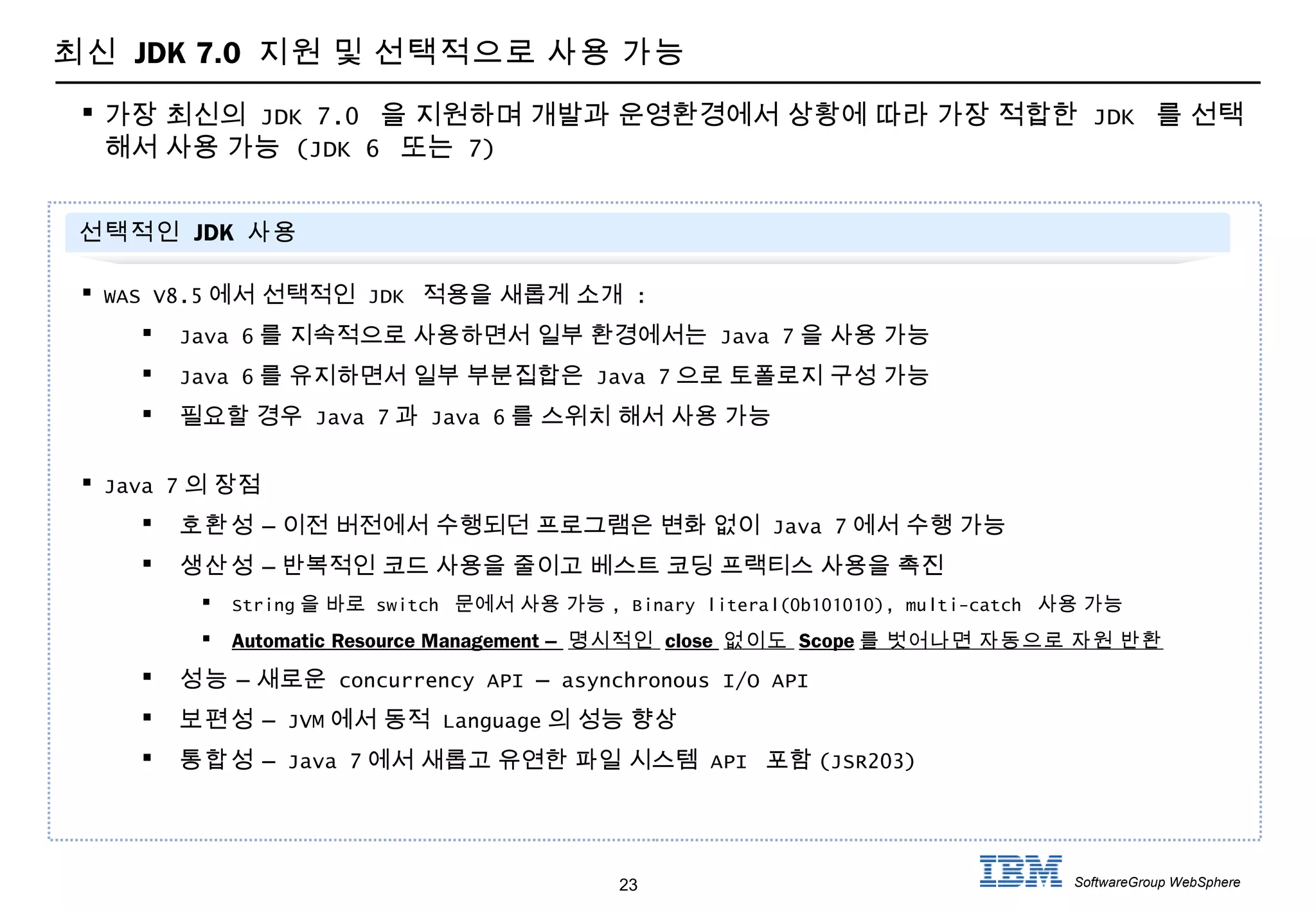 23 SoftwareGroup WebSphere
 가장 최신의 JDK 7.0 을 지원하며 개발과 운영환경에서 상황에 따라 가장 적합한 JDK 를 선택
해서 사용 가능 (JDK 6 또는 7)
선택적인 JDK 사용
 WAS V8.5 에서 선택적인 JDK 적용을 새롭게 소개 :
 Java 6 를 지속적으로 사용하면서 일부 환경에서는 Java 7 을 사용 가능
 Java 6 를 유지하면서 일부 부분집합은 Java 7 으로 토폴로지 구성 가능
 필요할 경우 Java 7 과 Java 6 를 스위치 해서 사용 가능
 Java 7 의 장점
 호환성 – 이전 버전에서 수행되던 프로그램은 변화 없이 Java 7 에서 수행 가능
 생산성 – 반복적인 코드 사용을 줄이고 베스트 코딩 프랙티스 사용을 촉진
 String 을 바로 switch 문에서 사용 가능 , Binary literal(0b101010), multi-catch 사용 가능
 Automatic Resource Management – 명시적인 close 없이도 Scope 를 벗어나면 자동으로 자원 반환
 성능 – 새로운 concurrency API – asynchronous I/O API
 보편성 – JVM 에서 동적 Language 의 성능 향상
 통합성 – Java 7 에서 새롭고 유연한 파일 시스템 API 포함 (JSR203)
최신 JDK 7.0 지원 및 선택적으로 사용 가능
 