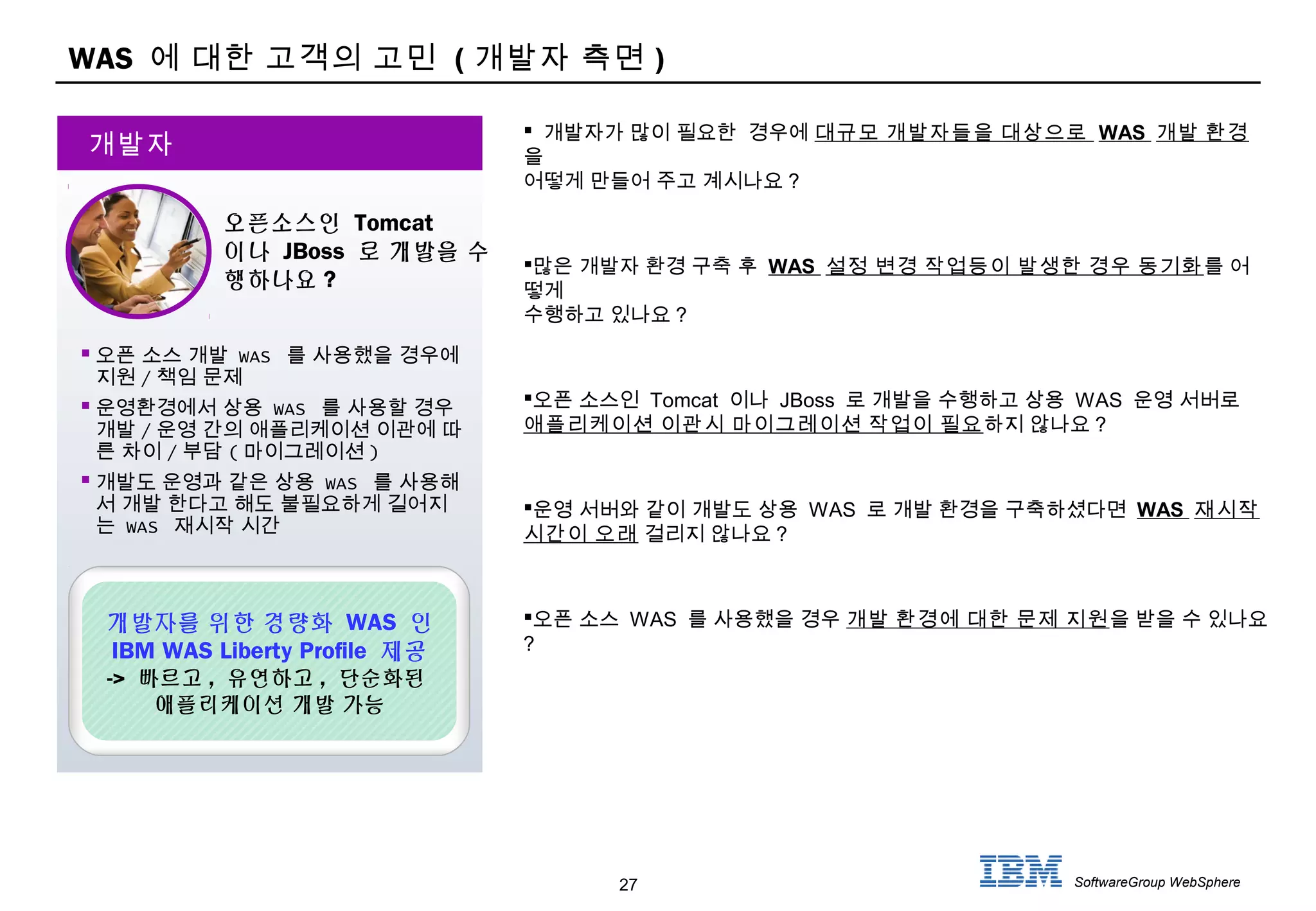 27 SoftwareGroup WebSphere
WAS 에 대한 고객의 고민 ( 개발자 측면 )
 오픈 소스 개발 WAS 를 사용했을 경우에
지원 / 책임 문제
 운영환경에서 상용 WAS 를 사용할 경우
개발 / 운영 간의 애플리케이션 이관에 따
른 차이 / 부담 ( 마이그레이션 )
 개발도 운영과 같은 상용 WAS 를 사용해
서 개발 한다고 해도 불필요하게 길어지
는 WAS 재시작 시간
개발자
오픈소스인 Tomcat
이나 JBoss 로 개발을 수
행하나요 ?
개발자를 위한 경량화 WAS 인
IBM WAS Liberty Profile 제공
-> 빠르고 , 유연하고 , 단순화된
애플리케이션 개발 가능
 개발자가 많이 필요한 경우에 대규모 개발자들을 대상으로 WAS 개발 환경
을
어떻게 만들어 주고 계시나요 ?
많은 개발자 환경 구축 후 WAS 설정 변경 작업등이 발생한 경우 동기화를 어
떻게
수행하고 있나요 ?
오픈 소스인 Tomcat 이나 JBoss 로 개발을 수행하고 상용 WAS 운영 서버로
애플리케이션 이관시 마이그레이션 작업이 필요하지 않나요 ?
운영 서버와 같이 개발도 상용 WAS 로 개발 환경을 구축하셨다면 WAS 재시작
시간이 오래 걸리지 않나요 ?
오픈 소스 WAS 를 사용했을 경우 개발 환경에 대한 문제 지원을 받을 수 있나요
?
 