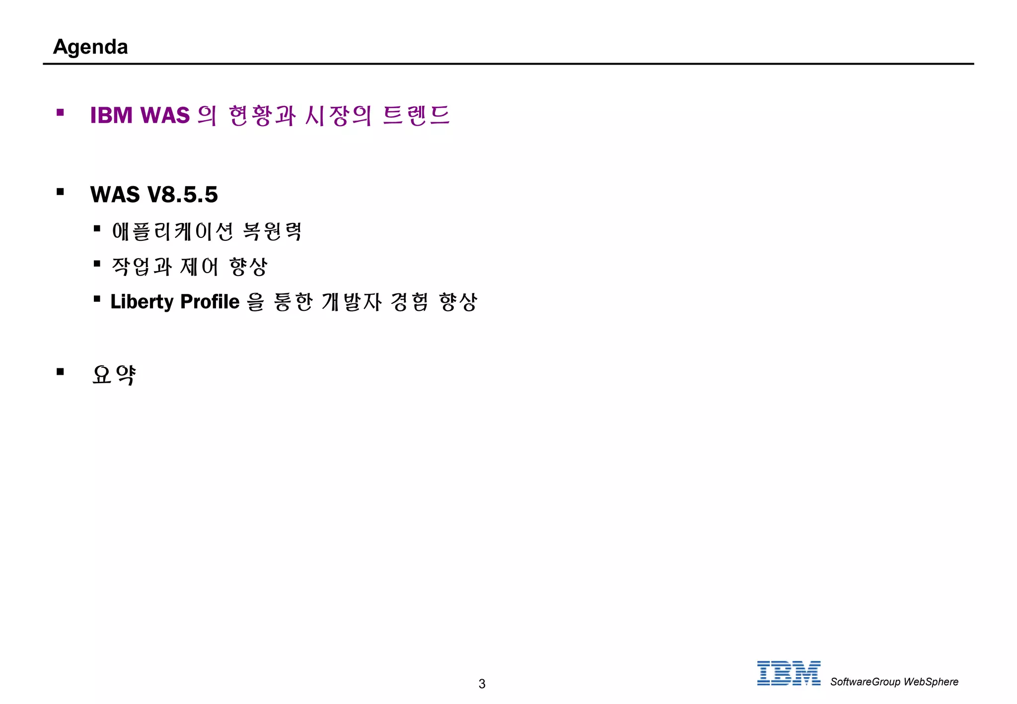 3 SoftwareGroup WebSphere
Agenda
 IBM WAS 의 현황과 시장의 트렌드
 WAS V8.5.5
 애플리케이션 복원력
 작업과 제어 향상
 Liberty Profile 을 통한 개발자 경험 향상
 요약
 