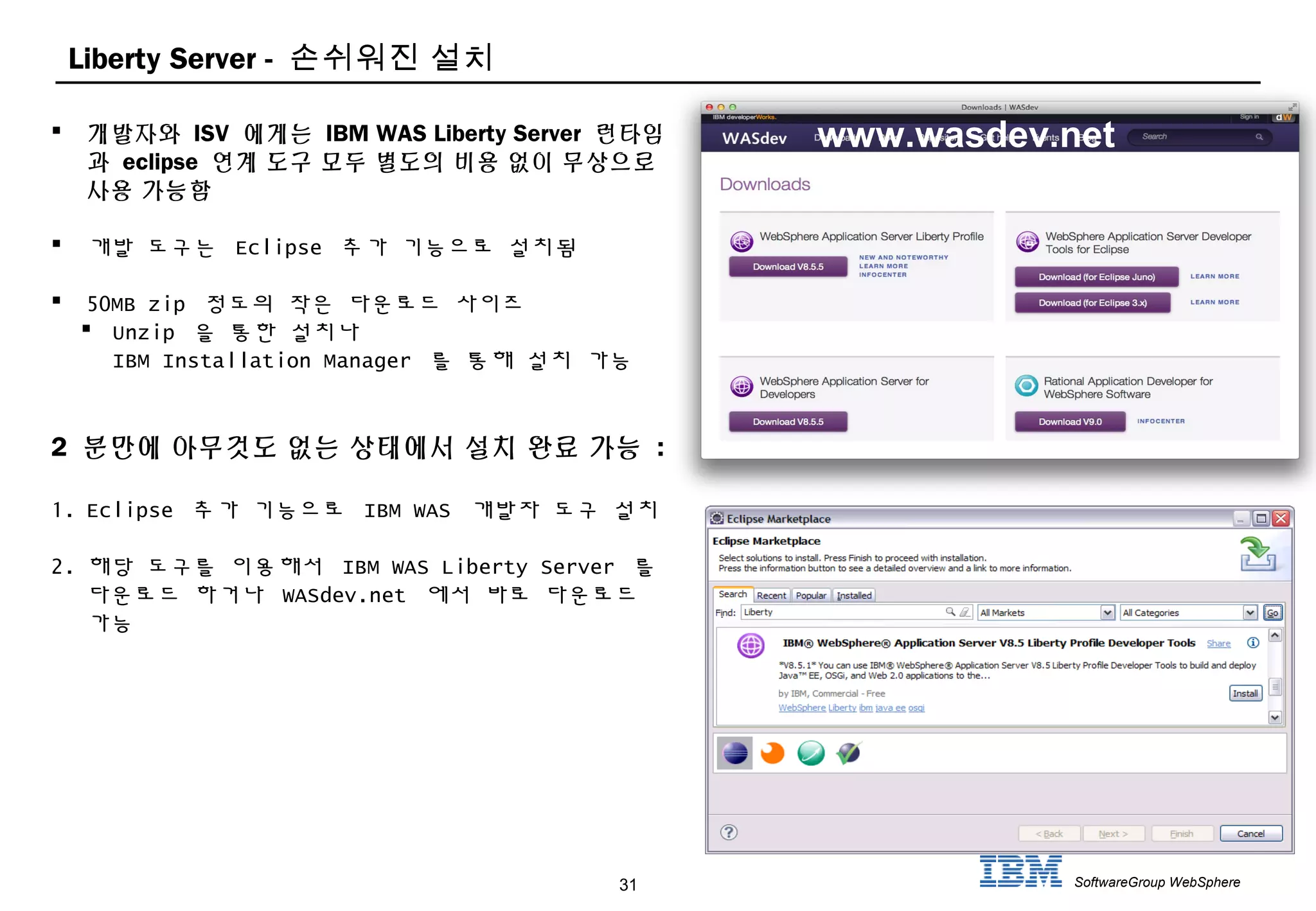 31 SoftwareGroup WebSphere
Liberty Server - 손쉬워진 설치
 개발자와 ISV 에게는 IBM WAS Liberty Server 런타임
과 eclipse 연계 도구 모두 별도의 비용 없이 무상으로
사용 가능함
 개발 도구는 Eclipse 추가 기능으로 설치됨
 50MB zip 정도의 작은 다운로드 사이즈
 Unzip 을 통한 설치나
IBM Installation Manager 를 통해 설치 가능
2 분만에 아무것도 없는 상태에서 설치 완료 가능 :
1. Eclipse 추가 기능으로 IBM WAS 개발자 도구 설치
2. 해당 도구를 이용해서 IBM WAS Liberty Server 를
다운로드 하거나 WASdev.net 에서 바로 다운로드
가능
www.wasdev.net
 