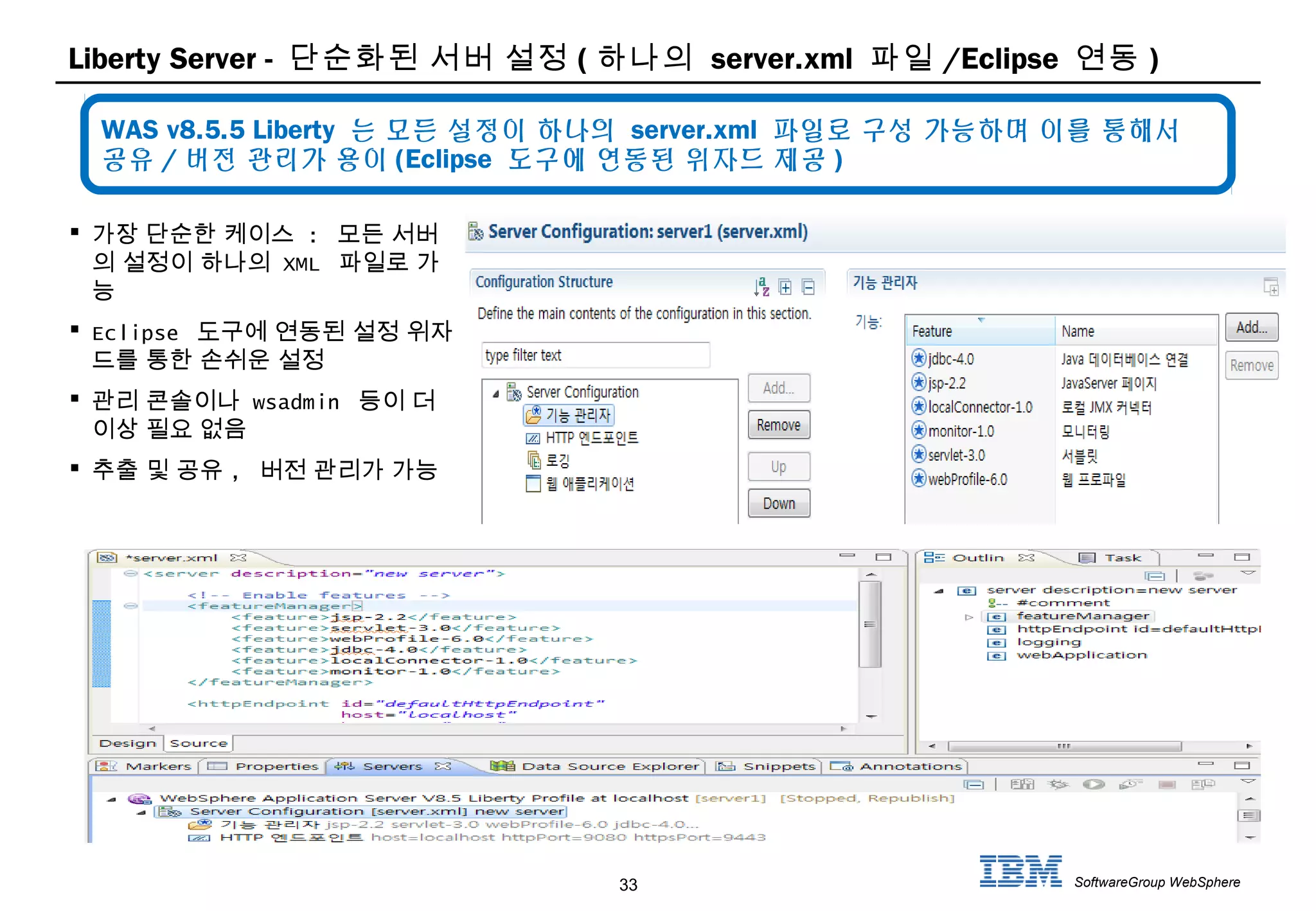 33 SoftwareGroup WebSphere
Liberty Server - 단순화된 서버 설정 ( 하나의 server.xml 파일 /Eclipse 연동 )
 가장 단순한 케이스 : 모든 서버
의 설정이 하나의 XML 파일로 가
능
 Eclipse 도구에 연동된 설정 위자
드를 통한 손쉬운 설정
 관리 콘솔이나 wsadmin 등이 더
이상 필요 없음
 추출 및 공유 , 버전 관리가 가능
WAS v8.5.5 Liberty 는 모든 설정이 하나의 server.xml 파일로 구성 가능하며 이를 통해서
공유 / 버전 관리가 용이 (Eclipse 도구에 연동된 위자드 제공 )
 