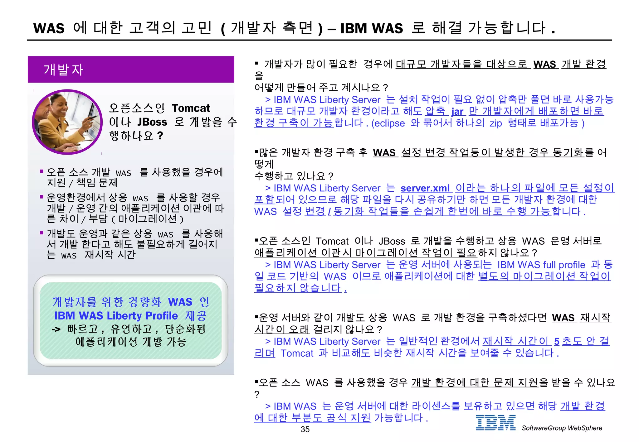 35 SoftwareGroup WebSphere
WAS 에 대한 고객의 고민 ( 개발자 측면 ) – IBM WAS 로 해결 가능합니다 .
 오픈 소스 개발 WAS 를 사용했을 경우에
지원 / 책임 문제
 운영환경에서 상용 WAS 를 사용할 경우
개발 / 운영 간의 애플리케이션 이관에 따
른 차이 / 부담 ( 마이그레이션 )
 개발도 운영과 같은 상용 WAS 를 사용해
서 개발 한다고 해도 불필요하게 길어지
는 WAS 재시작 시간
개발자
오픈소스인 Tomcat
이나 JBoss 로 개발을 수
행하나요 ?
개발자를 위한 경량화 WAS 인
IBM WAS Liberty Profile 제공
-> 빠르고 , 유연하고 , 단순화된
애플리케이션 개발 가능
 개발자가 많이 필요한 경우에 대규모 개발자들을 대상으로 WAS 개발 환경
을
어떻게 만들어 주고 계시나요 ?
> IBM WAS Liberty Server 는 설치 작업이 필요 없이 압축만 풀면 바로 사용가능
하므로 대규모 개발자 환경이라고 해도 압축 jar 만 개발자에게 배포하면 바로
환경 구축이 가능합니다 . (eclipse 와 묶어서 하나의 zip 형태로 배포가능 )
많은 개발자 환경 구축 후 WAS 설정 변경 작업등이 발생한 경우 동기화를 어
떻게
수행하고 있나요 ?
> IBM WAS Liberty Server 는 server.xml 이라는 하나의 파일에 모든 설정이
포함되어 있으므로 해당 파일을 다시 공유하기만 하면 모든 개발자 환경에 대한
WAS 설정 변경 / 동기화 작업들을 손쉽게 한번에 바로 수행 가능합니다 .
오픈 소스인 Tomcat 이나 JBoss 로 개발을 수행하고 상용 WAS 운영 서버로
애플리케이션 이관시 마이그레이션 작업이 필요하지 않나요 ?
> IBM WAS Liberty Server 는 운영 서버에 사용되는 IBM WAS full profile 과 동
일 코드 기반의 WAS 이므로 애플리케이션에 대한 별도의 마이그레이션 작업이
필요하지 않습니다 .
운영 서버와 같이 개발도 상용 WAS 로 개발 환경을 구축하셨다면 WAS 재시작
시간이 오래 걸리지 않나요 ?
> IBM WAS Liberty Server 는 일반적인 환경에서 재시작 시간이 5 초도 안 걸
리며 Tomcat 과 비교해도 비슷한 재시작 시간을 보여줄 수 있습니다 .
오픈 소스 WAS 를 사용했을 경우 개발 환경에 대한 문제 지원을 받을 수 있나요
?
> IBM WAS 는 운영 서버에 대한 라이센스를 보유하고 있으면 해당 개발 환경
에 대한 부분도 공식 지원 가능합니다 .
 